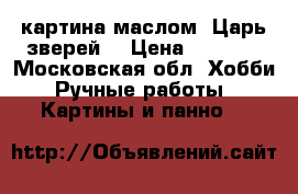 картина маслом “Царь зверей“ › Цена ­ 3 000 - Московская обл. Хобби. Ручные работы » Картины и панно   